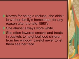 Known for being a recluse, she didn’t
leave her family’s homestead for any
reason after the late 1860’s.
She almost always wore white.
She often lowered snacks and treats
in baskets to neighborhood children
from her window, careful never to let
them see her face.
 