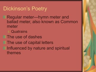 Dickinson’s Poetry
Regular meter—hymn meter and
ballad meter, also known as Common
meter
Quatrains
The use of dashes
The use of capital letters
Influenced by nature and spiritual
themes
 