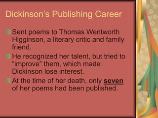 Dickinson’s Publishing Career
Sent poems to Thomas Wentworth
Higginson, a literary critic and family
friend.
He recognized her talent, but tried to
“improve” them, which made
Dickinson lose interest.
At the time of her death, only seven
of her poems had been published.
 