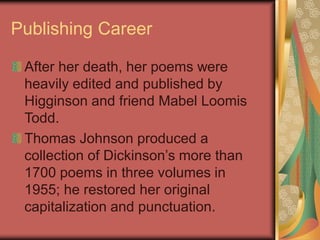Publishing Career
After her death, her poems were
heavily edited and published by
Higginson and friend Mabel Loomis
Todd.
Thomas Johnson produced a
collection of Dickinson’s more than
1700 poems in three volumes in
1955; he restored her original
capitalization and punctuation.
 