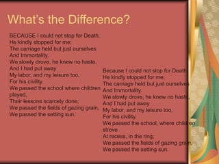 What’s the Difference?
BECAUSE I could not stop for Death,
He kindly stopped for me;
The carriage held but just ourselves
And Immortality.
We slowly drove, he knew no haste,
And I had put away
My labor, and my leisure too,
For his civility.
We passed the school where children
played,
Their lessons scarcely done;
We passed the fields of gazing grain,
We passed the setting sun.
Because I could not stop for Death,
He kindly stopped for me;
The carriage held but just ourselves
And Immortality.
We slowly drove, he knew no haste,
And I had put away
My labor, and my leisure too,
For his civility.
We passed the school, where children
strove
At recess, in the ring;
We passed the fields of gazing grain,
We passed the setting sun.
 