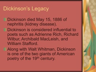 Dickinson’s Legacy
Dickinson died May 15, 1886 of
nephritis (kidney disease).
Dickinson is considered influential to
poets such as Adrienne Rich, Richard
Wilbur, Archibald MacLeish, and
William Stafford.
Along with Walt Whitman, Dickinson
is one of the two giants of American
poetry of the 19th century.
 