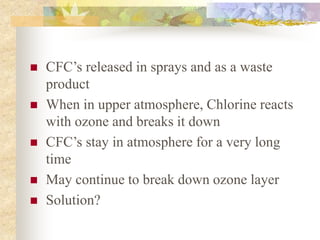  CFC’s released in sprays and as a waste
product
 When in upper atmosphere, Chlorine reacts
with ozone and breaks it down
 CFC’s stay in atmosphere for a very long
time
 May continue to break down ozone layer
 Solution?
 