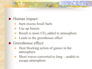  Human impact:
 burn excess fossil fuels
 Use up forests
 Result is more CO2 added to atmosphere
 Leads to the greenhouse effect
 Greenhouse effect:
 Heat blocking action of gasses in the
atmosphere
 Short waves converted to long – unable to
escape atmosphere
 