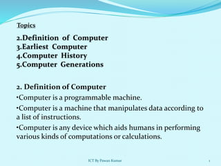 2. Definition of Computer
•Computer is a programmable machine.
•Computer is a machine that manipulates data according to
a list of instructions.
•Computer is any device which aids humans in performing
various kinds of computations or calculations.
Topics
1
ICT By Pawan Kumar
 