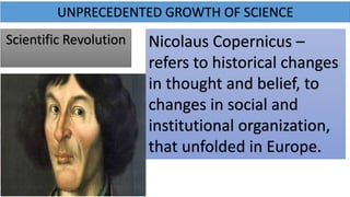 UNPRECEDENTED GROWTH OF SCIENCE
Scientific Revolution Nicolaus Copernicus –
refers to historical changes
in thought and belief, to
changes in social and
institutional organization,
that unfolded in Europe.
 