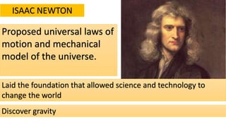 ISAAC NEWTON
Proposed universal laws of
motion and mechanical
model of the universe.
Laid the foundation that allowed science and technology to
change the world
Discover gravity
 