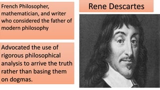 Rene Descartes
French Philosopher,
mathematician, and writer
who considered the father of
modern philosophy
Advocated the use of
rigorous philosophical
analysis to arrive the truth
rather than basing them
on dogmas.
 