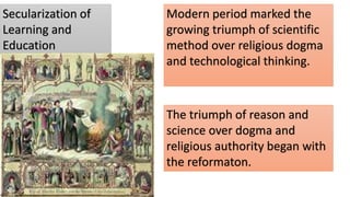 Secularization of
Learning and
Education
Modern period marked the
growing triumph of scientific
method over religious dogma
and technological thinking.
The triumph of reason and
science over dogma and
religious authority began with
the reformaton.
 