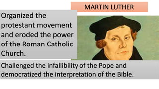 MARTIN LUTHER
Organized the
protestant movement
and eroded the power
of the Roman Catholic
Church.
Challenged the infallibility of the Pope and
democratized the interpretation of the Bible.
 