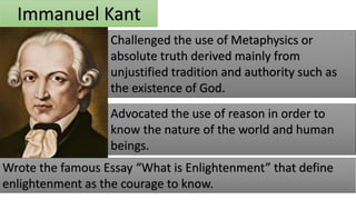 Immanuel Kant
Challenged the use of Metaphysics or
absolute truth derived mainly from
unjustified tradition and authority such as
the existence of God.
Advocated the use of reason in order to
know the nature of the world and human
beings.
Wrote the famous Essay “What is Enlightenment” that define
enlightenment as the courage to know.
 