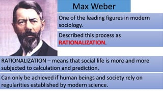 Max Weber
One of the leading figures in modern
sociology.
Described this process as
RATIONALIZATION.
RATIONALIZATION – means that social life is more and more
subjected to calculation and prediction.
Can only be achieved if human beings and society rely on
regularities established by modern science.
 