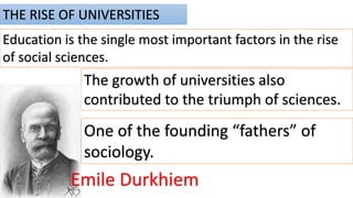 THE RISE OF UNIVERSITIES
Education is the single most important factors in the rise
of social sciences.
The growth of universities also
contributed to the triumph of sciences.
Emile Durkhiem
One of the founding “fathers” of
sociology.
 