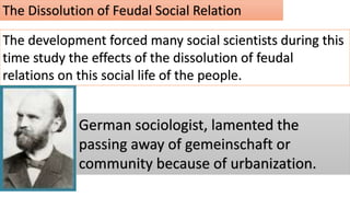 The Dissolution of Feudal Social Relation
The development forced many social scientists during this
time study the effects of the dissolution of feudal
relations on this social life of the people.
German sociologist, lamented the
passing away of gemeinschaft or
community because of urbanization.
 