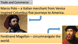Trade and Commerce
Marco Polo – a Italian merchant from Venice
inspired Columbus five journeys to America.
Ferdinand Magellan – circumnavigate the
world.
 