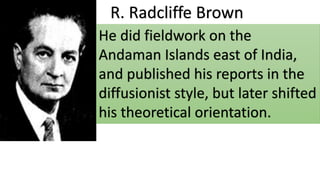 R. Radcliffe Brown
He did fieldwork on the
Andaman Islands east of India,
and published his reports in the
diffusionist style, but later shifted
his theoretical orientation.
 