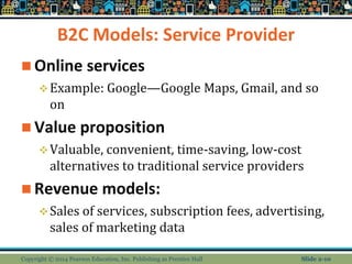 B2C Models: Service Provider
 Online services
Example: Google—Google Maps, Gmail, and so
on
 Value proposition
Valuable, convenient, time-saving, low-cost
alternatives to traditional service providers
 Revenue models:
Sales of services, subscription fees, advertising,
sales of marketing data
Copyright © 2014 Pearson Education, Inc. Publishing as Prentice Hall Slide 2-10
 
