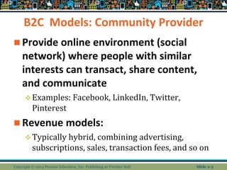 B2C Models: Community Provider
 Provide online environment (social
network) where people with similar
interests can transact, share content,
and communicate
Examples: Facebook, LinkedIn, Twitter,
Pinterest
 Revenue models:
Typically hybrid, combining advertising,
subscriptions, sales, transaction fees, and so on
Copyright © 2014 Pearson Education, Inc. Publishing as Prentice Hall Slide 2-5
 