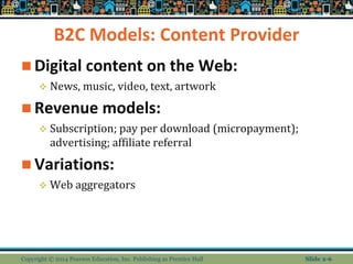 B2C Models: Content Provider
 Digital content on the Web:
 News, music, video, text, artwork
 Revenue models:
 Subscription; pay per download (micropayment);
advertising; affiliate referral
 Variations:
 Web aggregators
Copyright © 2014 Pearson Education, Inc. Publishing as Prentice Hall Slide 2-6
 