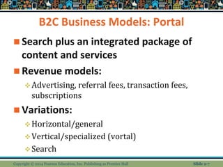 B2C Business Models: Portal
 Search plus an integrated package of
content and services
 Revenue models:
Advertising, referral fees, transaction fees,
subscriptions
 Variations:
Horizontal/general
Vertical/specialized (vortal)
Search
Copyright © 2014 Pearson Education, Inc. Publishing as Prentice Hall Slide 2-7
 