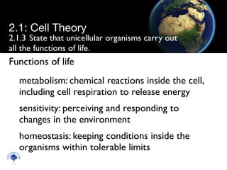 2.1.3	

State that unicellular organisms carry out
all the functions of life.
metabolism: chemical reactions inside the cell,
including cell respiration to release energy	

sensitivity: perceiving and responding to
changes in the environment	

homeostasis: keeping conditions inside the
organisms within tolerable limits
Scien
cebitz.
com
2.1: Cell Theory
Functions of life
 