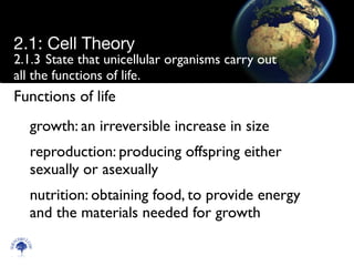 2.1.3	

State that unicellular organisms carry out
all the functions of life.
growth: an irreversible increase in size	

reproduction: producing offspring either
sexually or asexually	

nutrition: obtaining food, to provide energy
and the materials needed for growth
Scien
cebitz.
com
2.1: Cell Theory
Functions of life
 