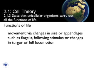 2.1.3	

State that unicellular organisms carry out
all the functions of life.
movement: via changes in size or appendages
such as ﬂagella, following stimulus or changes
in turgor or full locomotion
Scien
cebitz.
com
2.1: Cell Theory
Functions of life
 