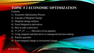 TOPIC # 2 ECONOMIC OPTIMIZATION
Contents
1) Economic Optimization Process
2) Concept of Marginal Change
3) Marginal change analysis
4) From Marginal to derivatives
5) How to take a derivative
6) 1st, 2nd, 3rd …….. Derivative of an equation
7) Using marginal and derivatives in managerial decision making
8) Practice question
9) From marginal change to incremental change
Dr. Ayesha Serfraz Managerial Economics IAS
 