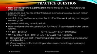 PRACTICE QUESTION
• Profit Versus Revenue Maximization. Presto Products, Inc., manufactures
small electrical
• appliances and has recently introduced an innovative new dessert maker
for frozen yogurt
• and tofu that has the clear potential to offset the weak pricing and sluggish
volume growth
• experienced during recent periods.
• Monthly demand and cost relations for Presto’s frozen dessert maker are as
follows:
• P = $60 – $0.005Q TC = $100,000 + $5Q + $0.0005Q2
• MR = ΔTR/ΔQ = $60 – $0.01Q MC = ΔTC/ΔQ = $5 + $0.001Q
(i) Determine these profit-maximizing and revenue-maximizing price/output
combinations
(ii) Compare the profit-maximizing and revenue-maximizing price/output
combinations
Dr. Ayesha Serfraz Managerial Economics IAS
 