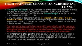 FROM MARGINAL CHANGE TO INCREMENTAL
CHANGE
• The marginal concept is a key component of the economic decision-making
process. It is important to recognize, however, that marginal relations
measure only the effect associated with unitary changes in output or some
other important decision variable.
• Many managerial decisions involve a consideration of changes that are
broader in scope. For example, a manager might be interested in analyzing
the potential effects on revenues, costs, and profits of a 25 percent increase
in the firm’s production level.
• The incremental concept is the economist’s generalization of the marginal
concept. Incremental analysis involves examining the impact of alternative
managerial decisions or courses of action on revenues, costs, and profit. It
focuses on changes or differences between the available alternatives.
• “The incremental change is the change resulting from a given managerial
decision. For example, the incremental revenue of a new item in a firm’s
product line is measured as the difference between the firm’s total revenue
before and after the new product is introduced.”
Dr. Ayesha Serfraz Managerial Economics IAS
 