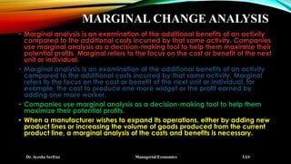MARGINAL CHANGE ANALYSIS
• Marginal analysis is an examination of the additional benefits of an activity
compared to the additional costs incurred by that same activity. Companies
use marginal analysis as a decision-making tool to help them maximize their
potential profits. Marginal refers to the focus on the cost or benefit of the next
unit or individual.
• Marginal analysis is an examination of the additional benefits of an activity
compared to the additional costs incurred by that same activity. Marginal
refers to the focus on the cost or benefit of the next unit or individual, for
example, the cost to produce one more widget or the profit earned by
adding one more worker.
• Companies use marginal analysis as a decision-making tool to help them
maximize their potential profits.
• When a manufacturer wishes to expand its operations, either by adding new
product lines or increasing the volume of goods produced from the current
product line, a marginal analysis of the costs and benefits is necessary.
Dr. Ayesha Serfraz Managerial Economics IAS
 