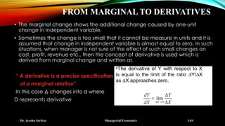 FROM MARGINAL TO DERIVATIVES
• The marginal change shows the additional change caused by one-unit
change in independent variable.
• Sometimes the change is too small that it cannot be measure in units and it is
assumed that change in independent variable is almost equal to zero. In such
situations, when manager is not sure of the effect of such small changes on
cost, profit, revenue etc., then the concept of derivative is used which is
derived from marginal change and written as
“ A derivative is a precise specification
of a marginal relation”
In this case Δ changes into d where
D represents derivative
Dr. Ayesha Serfraz Managerial Economics IAS
 