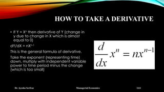 HOW TO TAKE A DERIVATIVE
• If Y = Xn then derivative of Y (change in
y due to change in X which is almost
equal to 0)
dY/dX = nXn-1
This is the general formula of derivative.
Take the exponent (representing time)
down, multiply with independent variable
power to time period minus the change
(which is too small)
Dr. Ayesha Serfraz Managerial Economics IAS
 