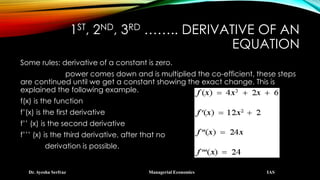 1ST, 2ND, 3RD …….. DERIVATIVE OF AN
EQUATION
Dr. Ayesha Serfraz Managerial Economics IAS
Some rules: derivative of a constant is zero.
power comes down and is multiplied the co-efficient, these steps
are continued until we get a constant showing the exact change. This is
explained the following example.
f(x) is the function
f’(x) is the first derivative
f’’ (x) is the second derivative
f’’’ (x) is the third derivative, after that no
derivation is possible.
 
