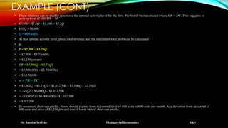EXAMPLE (CONT)
• These relations can be used to determine the optimal activity level for the firm. Profit will be maximized where MR = MC. This suggests an
activity level of 600 MR = MC
• $7,500 – $7.5Q = $1,500 + $2.5Q
• $10Q = $6,000
• Q = 600 units
• At this optimal activity level, price, total revenue, and the maximum total profit can be calculated
• as
• P = $7,500 – $3.75Q
• = $7,500 – $3.75(600)
• = $5,250 per unit
• TR = $7,500Q – $3.75Q2
• = $7,500(600) – $3.75(6002)
• = $3,150,000
• π = TR – TC
• = $7,500Q – $3.75Q2 – $1,012,500 – $1,500Q – $1.25Q2
• = –$5Q2 + $6,000Q – $1,012,500
• = –$5(6002) + $6,000(600) – $1,012,500
• = $787,500
• To maximize short-run profits, Storrs should expand from its current level of 400 units to 600 units per month. Any deviation from an output of
600 units and price of $5,250 per unit would lower Storrs’short-run profits.
Dr. Ayesha Serfraz Managerial Economics IAS
 