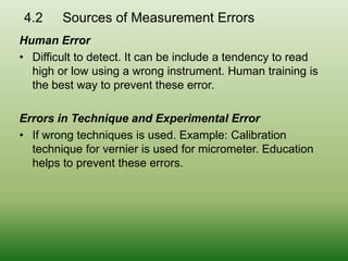 4.2 Sources of Measurement Errors
Human Error
• Difficult to detect. It can be include a tendency to read
high or low using a wrong instrument. Human training is
the best way to prevent these error.
Errors in Technique and Experimental Error
• If wrong techniques is used. Example: Calibration
technique for vernier is used for micrometer. Education
helps to prevent these errors.
 
