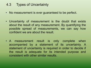 4.3 Types of Uncertainty
• No measurement is ever guaranteed to be perfect.
• Uncertainty of measurement is the doubt that exists
about the result of any measurement. By quantifying the
possible spread of measurements, we can say how
confident we are about the result.
• A measurement result is only complete when
accompanied by a statement of its uncertainty. A
statement of uncertainty is required in order to decide if
the result is adequate for its intended purpose and
consistent with other similar results.
 