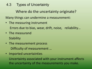 4.3 Types of Uncertainty
Many things can undermine a measurement:
• The measuring instrument
Errors due to bias, wear, drift, noise, reliability…
• The measurand
Stability
• The measurement process
Difficulty of measurement …
• Imported uncertainties
Uncertainty associated with your instrument affects
the uncertainty of the measurements you make.
Where do the uncertainty originate?
 
