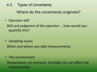 4.3 Types of Uncertainty
Where do the uncertainty originate?
• Operator skill
Skill and judgment of the operator … how would you
quantify this?
• Sampling issues
When and where you take measurements
• The environment
Temperature, air pressure, humidity etc can affect the
measurement.
 