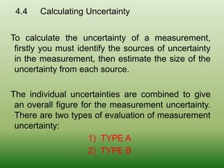 4.4 Calculating Uncertainty
To calculate the uncertainty of a measurement,
firstly you must identify the sources of uncertainty
in the measurement, then estimate the size of the
uncertainty from each source.
The individual uncertainties are combined to give
an overall figure for the measurement uncertainty.
There are two types of evaluation of measurement
uncertainty:
1) TYPE A
2) TYPE B
 