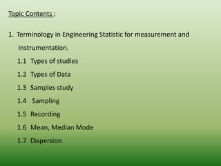 Topic Contents :
1. Terminology in Engineering Statistic for measurement and
Instrumentation.
1.1 Types of studies
1.2 Types of Data
1.3 Samples study
1.4 Sampling
1.5 Recording
1.6 Mean, Median Mode
1.7 Dispersion
 
