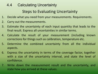 1. Decide what you need from your measurements. Requirements.
2. Carry out the measurements.
3. Estimate the uncertainty of each input quantity that leads to the
final result. Express all uncertainties in similar terms.
4. Calculate the result of your measurement (including known
corrections for things such as calibration, temperature etc.
5. Determine the combined uncertainty from all the individual
aspects.
6. Express the uncertainty in terms of the coverage factor, together
with a size of the uncertainty interval, and state the level of
confidence.
7. Write down the measurement result and the uncertainty, and
state how you arrived at these values.
Steps to Evaluating Uncertainty
4.4 Calculating Uncertainty
 