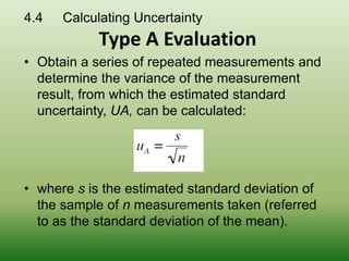 • Obtain a series of repeated measurements and
determine the variance of the measurement
result, from which the estimated standard
uncertainty, UA, can be calculated:
• where s is the estimated standard deviation of
the sample of n measurements taken (referred
to as the standard deviation of the mean).
4.4 Calculating Uncertainty
Type A Evaluation
 