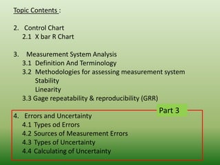 Topic Contents :
2. Control Chart
2.1 X bar R Chart
3. Measurement System Analysis
3.1 Definition And Terminology
3.2 Methodologies for assessing measurement system
Stability
Linearity
3.3 Gage repeatability & reproducibility (GRR)
4. Errors and Uncertainty
4.1 Types od Errors
4.2 Sources of Measurement Errors
4.3 Types of Uncertainty
4.4 Calculating of Uncertainty
Part 3
 