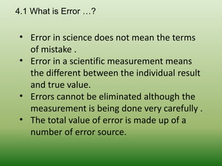 • Error in science does not mean the terms
of mistake .
• Error in a scientific measurement means
the different between the individual result
and true value.
• Errors cannot be eliminated although the
measurement is being done very carefully .
• The total value of error is made up of a
number of error source.
4.1 What is Error …?
 