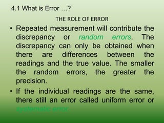 4.1 What is Error …?
• Repeated measurement will contribute the
discrepancy or random errors. The
discrepancy can only be obtained when
there are differences between the
readings and the true value. The smaller
the random errors, the greater the
precision.
• If the individual readings are the same,
there still an error called uniform error or
systematic error.
THE ROLE OF ERROR
 