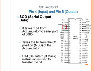 SID and SOD
Pin 4 (Input) and Pin 5 (Output)
SOD (Serial Output
Data):
o It takes 1 bit from
Accumulator to serial port
of 8085.
o Takes the bit from the 8th
position (MSB) of the
Accumulator.
o SIM (Set Interrupt Mask)
instruction is used to
transfer the bit.
 