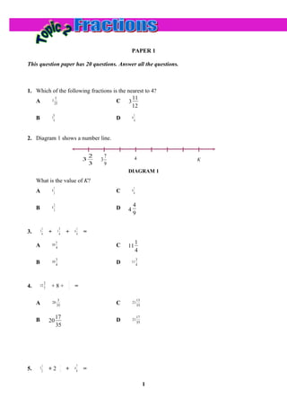 PAPER 1

This question paper has 20 questions. Answer all the questions.



1. Which of the following fractions is the nearest to 4?
          5                                  11
   A    3
          25
                                      C 3
                                             12
                             8                                                       1
     B                   3
                             9                                           D       4
                                                                                     4




2. Diagram 1 shows a number line.


                                                             2       7               4
                                                         3       3                                K
                                                             3       9
                                                                             DIAGRAM 1
     What is the value of K?
                             1                                                       1
     A                   4
                             3
                                                                         C       4
                                                                                     9


                             2                                                   4
     B                   4
                             3                                           D   4
                                                                                 9

             1                       3               1
3.       3
             4       +           1
                                     4       +   6
                                                     4   =
                                 1                                                       1
     A                10
                                 4
                                                                         C   11
                                                                                         4
                                 3                                                       3
     B                10
                                 4                                       D       11
                                                                                         4




                 2                           1
4.       12
                 7   +8+                     5   =

                                  3                                                      13
     A                   20
                                 35
                                                                         C       21
                                                                                         35


                                 17                                                      17
     B               20                                                  D       21
                                                                                         35
                                 35




             1                           1           7
5.       3
             2       +2                  4   +   4
                                                     8   =

                                                                                              1
 