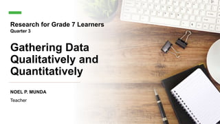 Gathering Data
Qualitatively and
Quantitatively
NOEL P. MUNDA
Teacher
Research for Grade 7 Learners
Quarter 3
 