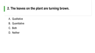 A. Qualitative
B. Quantitative
C. Both
D. Neither
2. The leaves on the plant are turning brown.
 
